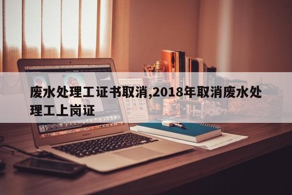 废水处理工证书取消,2018年取消废水处理工上岗证