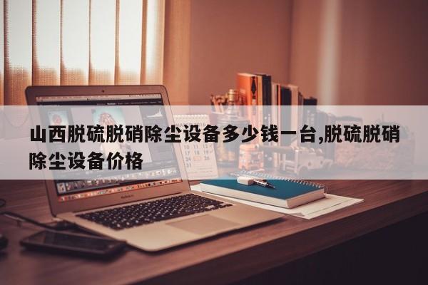 山西脱硫脱硝除尘设备多少钱一台,脱硫脱硝除尘设备价格