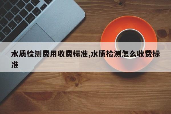 水质检测费用收费标准,水质检测怎么收费标准