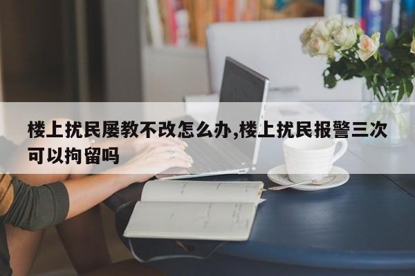 楼上扰民屡教不改怎么办,楼上扰民报警三次可以拘留吗
