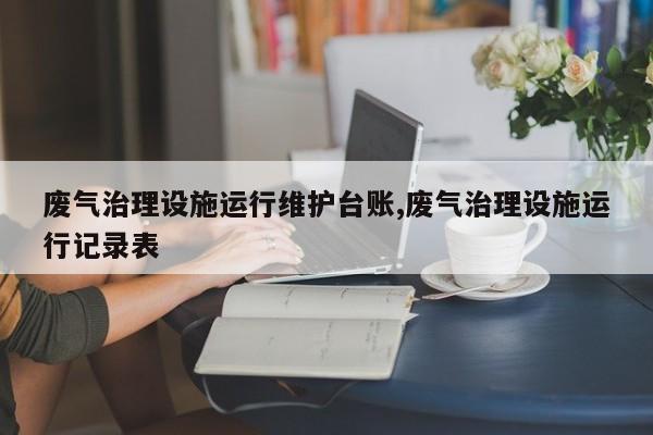 废气治理设施运行维护台账,废气治理设施运行记录表