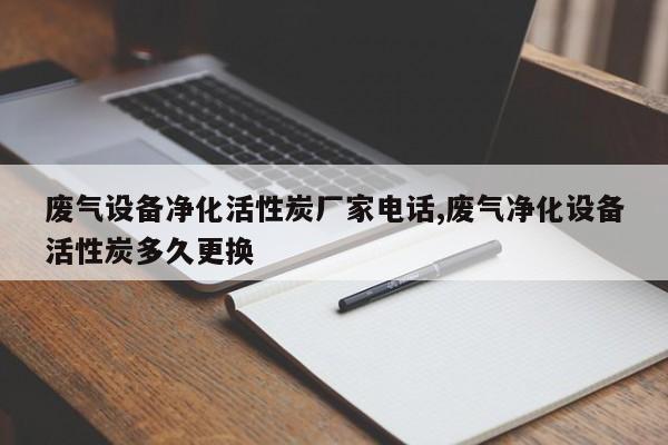 废气设备净化活性炭厂家电话,废气净化设备活性炭多久更换