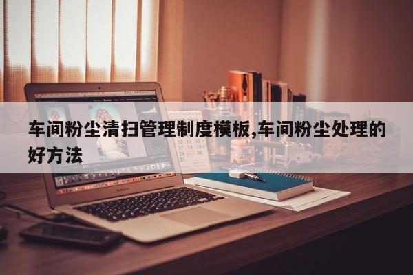 车间粉尘清扫管理制度模板,车间粉尘处理的好方法