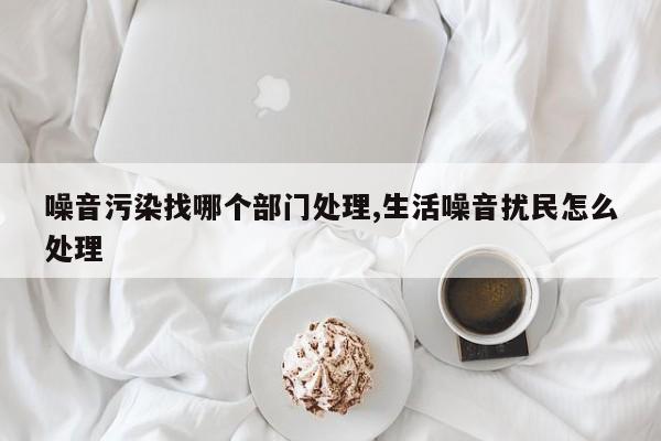 噪音污染找哪个部门处理,生活噪音扰民怎么处理