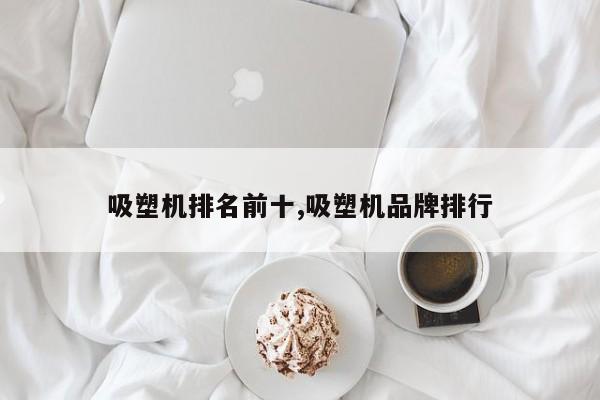 吸塑机排名前十,吸塑机品牌排行
