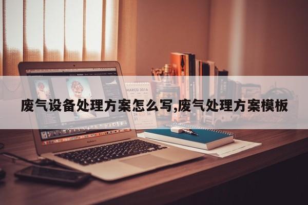 废气设备处理方案怎么写,废气处理方案模板