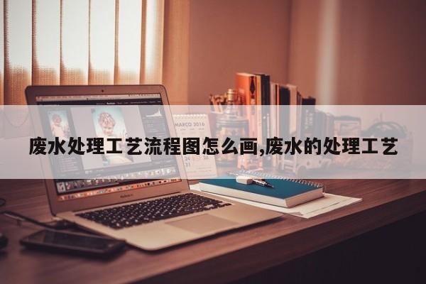 废水处理工艺流程图怎么画,废水的处理工艺
