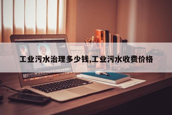 工业污水治理多少钱,工业污水收费价格