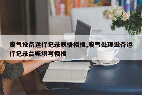 废气设备运行记录表格模板,废气处理设备运行记录台账填写模板