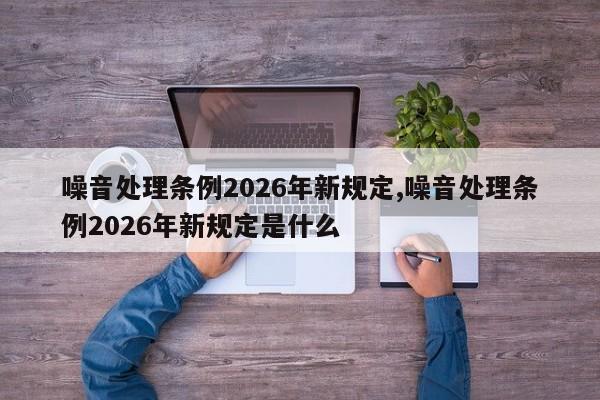 噪音处理条例2026年新规定,噪音处理条例2026年新规定是什么