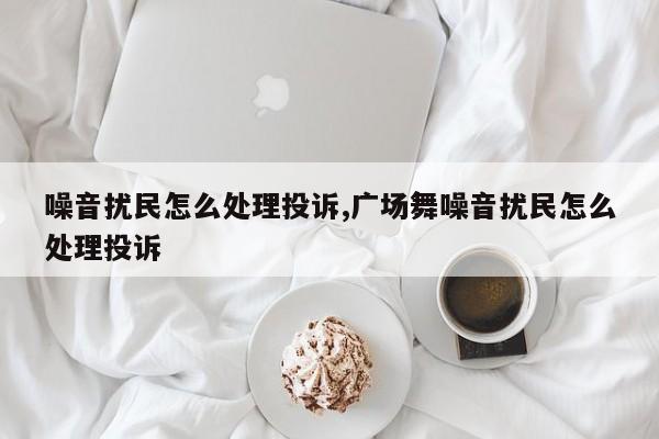 噪音扰民怎么处理投诉,广场舞噪音扰民怎么处理投诉