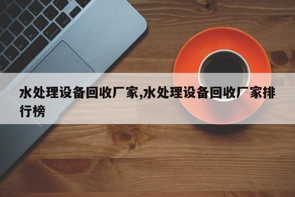 水处理设备回收厂家,水处理设备回收厂家排行榜