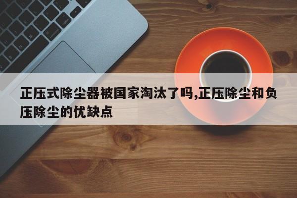 正压式除尘器被国家淘汰了吗,正压除尘和负压除尘的优缺点