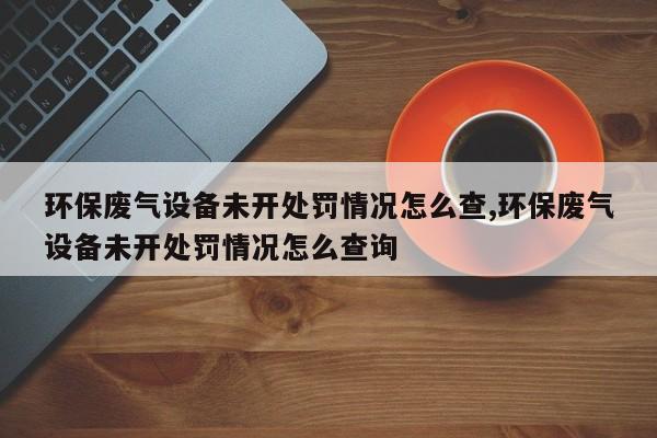 环保废气设备未开处罚情况怎么查,环保废气设备未开处罚情况怎么查询