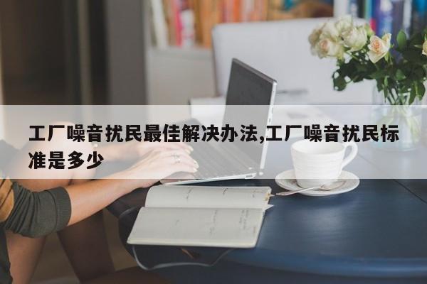 工厂噪音扰民最佳解决办法,工厂噪音扰民标准是多少