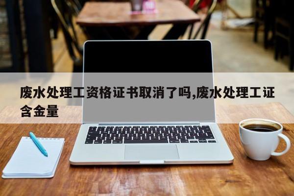 废水处理工资格证书取消了吗,废水处理工证含金量