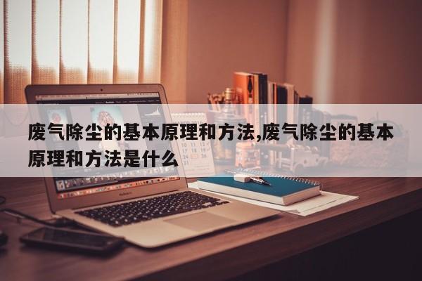 废气除尘的基本原理和方法,废气除尘的基本原理和方法是什么