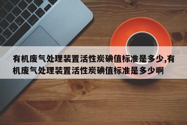 有机废气处理装置活性炭碘值标准是多少,有机废气处理装置活性炭碘值标准是多少啊