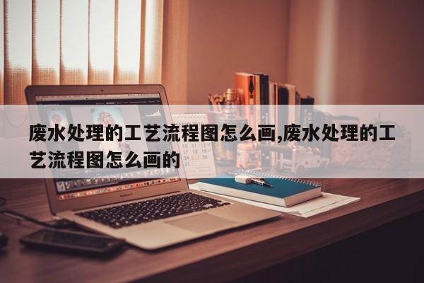 废水处理的工艺流程图怎么画,废水处理的工艺流程图怎么画的