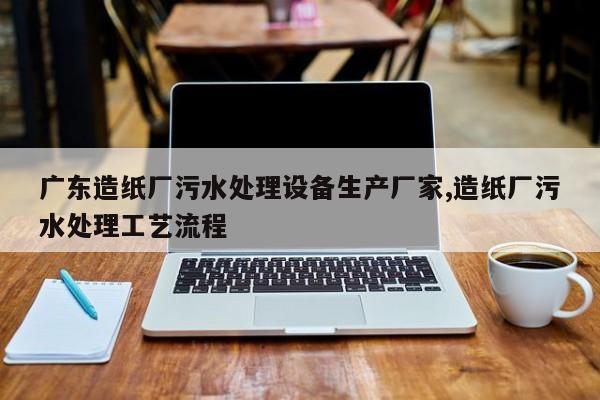 广东造纸厂污水处理设备生产厂家,造纸厂污水处理工艺流程