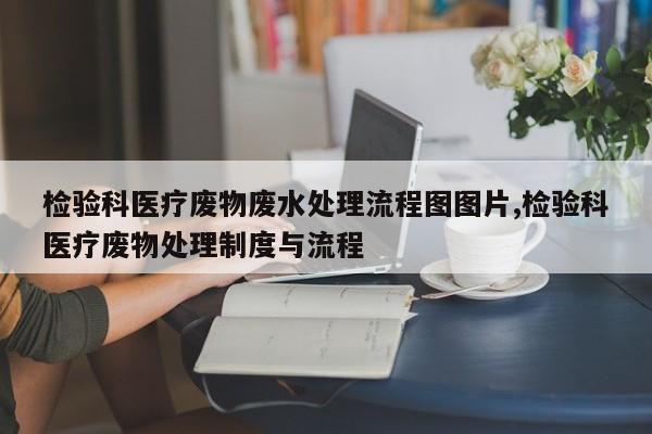 检验科医疗废物废水处理流程图图片,检验科医疗废物处理制度与流程