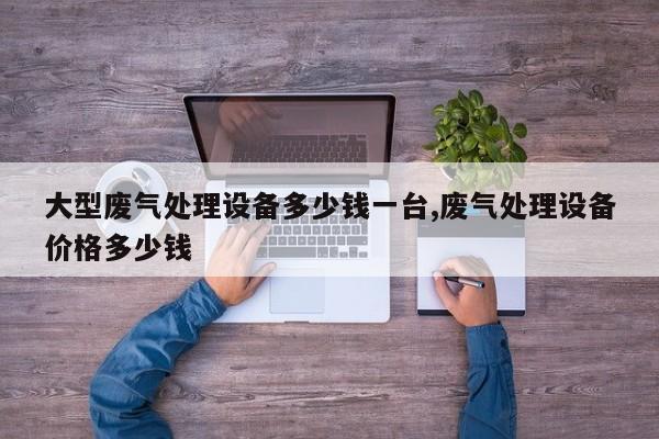 大型废气处理设备多少钱一台,废气处理设备价格多少钱