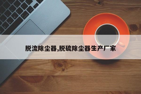 脱流除尘器,脱硫除尘器生产厂家