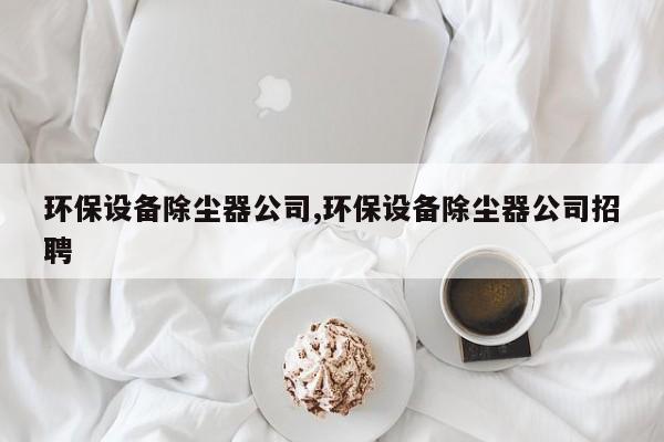 环保设备除尘器公司,环保设备除尘器公司招聘