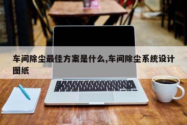 车间除尘最佳方案是什么,车间除尘系统设计图纸