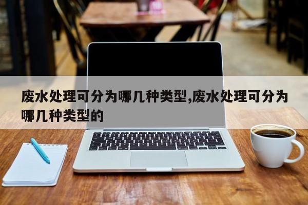 废水处理可分为哪几种类型,废水处理可分为哪几种类型的