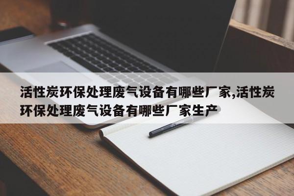 活性炭环保处理废气设备有哪些厂家,活性炭环保处理废气设备有哪些厂家生产