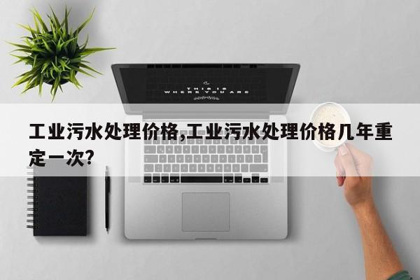 工业污水处理价格,工业污水处理价格几年重定一次?