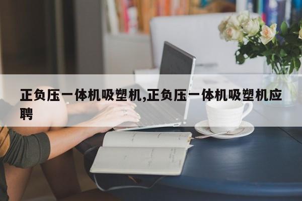 正负压一体机吸塑机,正负压一体机吸塑机应聘