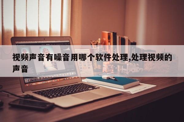 视频声音有噪音用哪个软件处理,处理视频的声音