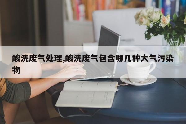 酸洗废气处理,酸洗废气包含哪几种大气污染物