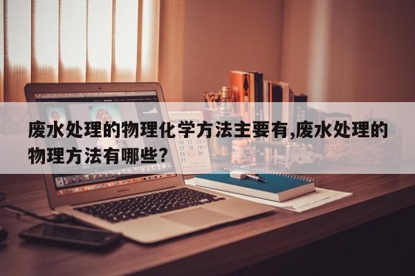 废水处理的物理化学方法主要有,废水处理的物理方法有哪些?