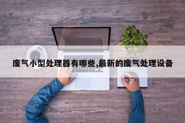 废气小型处理器有哪些,最新的废气处理设备
