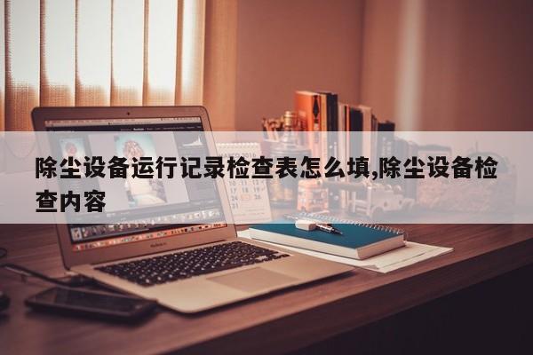 除尘设备运行记录检查表怎么填,除尘设备检查内容