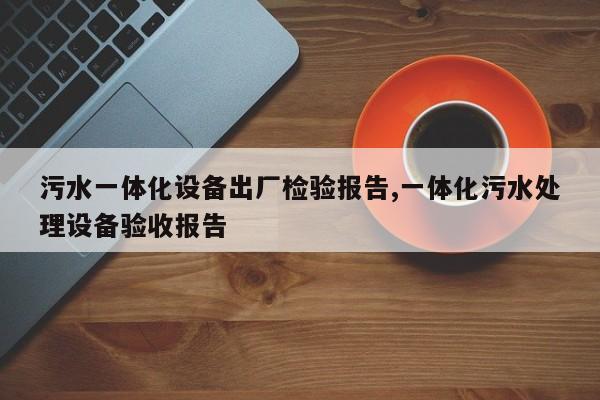 污水一体化设备出厂检验报告,一体化污水处理设备验收报告