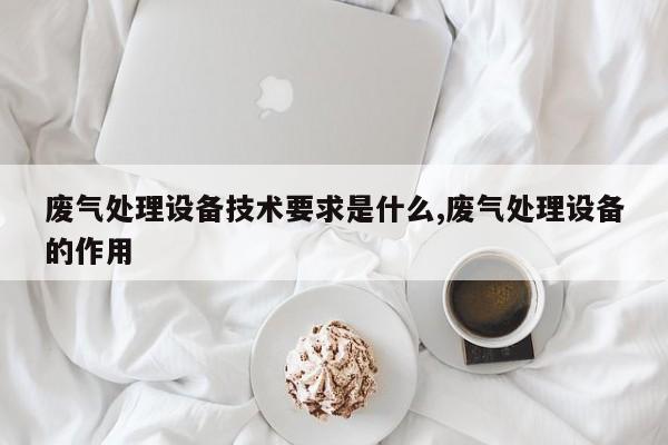 废气处理设备技术要求是什么,废气处理设备的作用