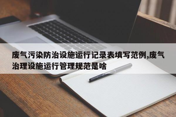 废气污染防治设施运行记录表填写范例,废气治理设施运行管理规范是啥